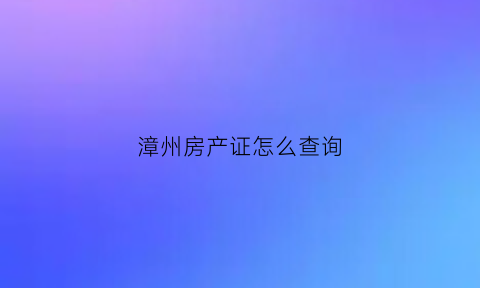 漳州房产证怎么查询(漳州房产证查询网上查询)