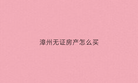 漳州无证房产怎么买(买无证房要什么手续)
