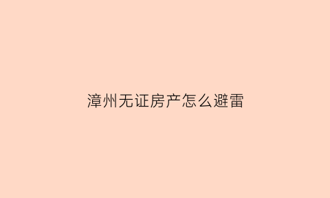 漳州无证房产怎么避雷(无证房产怎么办理房产证)