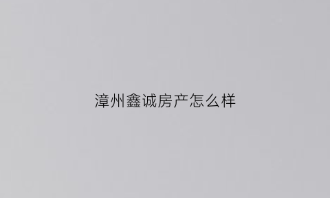 漳州鑫诚房产怎么样(福建鑫诚房地产营销策划有限公司)