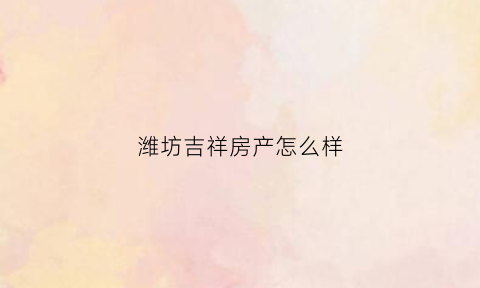 潍坊吉祥房产怎么样(潍坊吉祥置业)