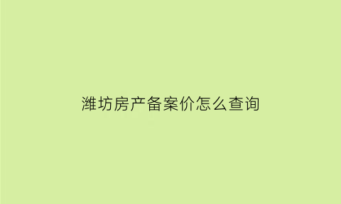 潍坊房产备案价怎么查询(潍坊房产交易网备案价)