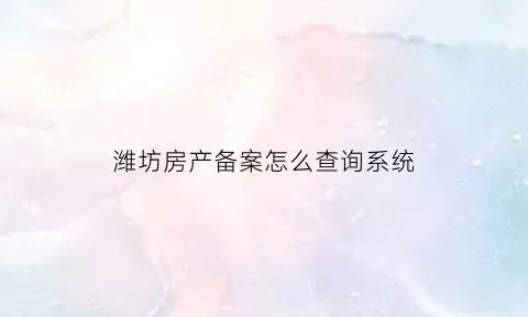 潍坊房产备案怎么查询系统(潍坊市房屋备案查询)
