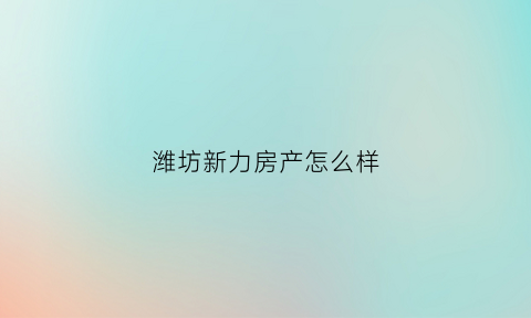 潍坊新力房产怎么样(潍坊新力房产怎么样啊)