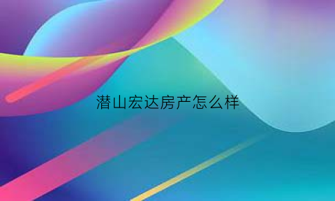 潜山宏达房产怎么样(潜山宏大房产中介)