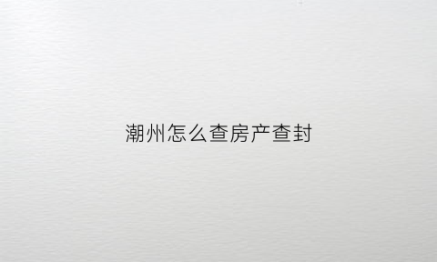 潮州怎么查房产查封(潮州房产局在哪里)