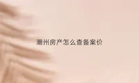 潮州房产怎么查备案价(潮州房产备案信息查询)