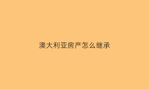 澳大利亚房产怎么继承(澳大利亚房产怎么继承给子女)