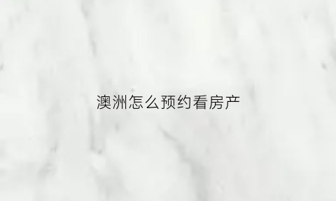 澳洲怎么预约看房产(澳洲房产证查询官网)