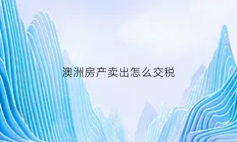澳洲房产卖出怎么交税(澳洲房产卖出怎么交税的)