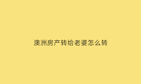 澳洲房产转给老婆怎么转(澳洲房产转给老婆怎么转出去)