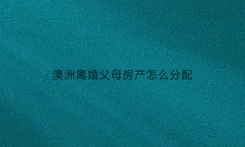 澳洲离婚父母房产怎么分配(澳洲离婚孩子抚养权归属)