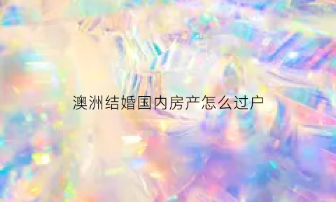 澳洲结婚国内房产怎么过户(澳洲结婚国内房产怎么过户的)