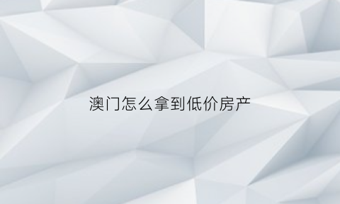 澳门怎么拿到低价房产(在澳门买一套房子需要多少钱)
