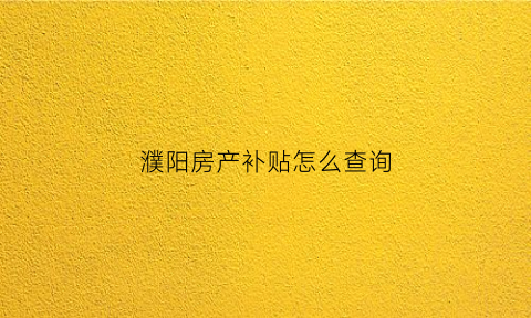 濮阳房产补贴怎么查询(濮阳市房产补贴查询)