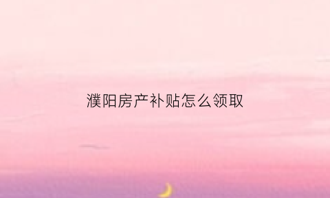濮阳房产补贴怎么领取(濮阳房产补贴查询系统)