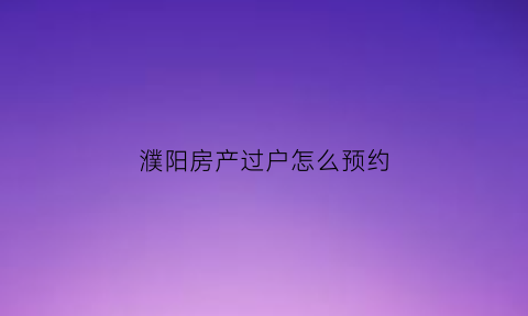 濮阳房产过户怎么预约(濮阳房产交易大厅电话)