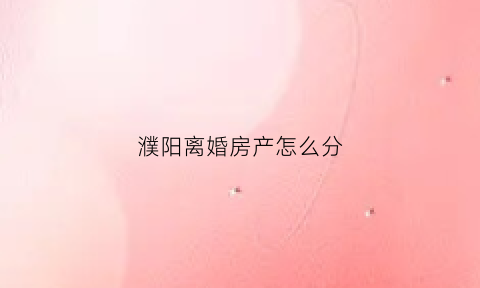 濮阳离婚房产怎么分(濮阳市离婚在哪个民政局)