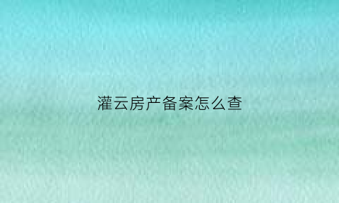 灌云房产备案怎么查(灌云房地产信息网购房合同备案查询)
