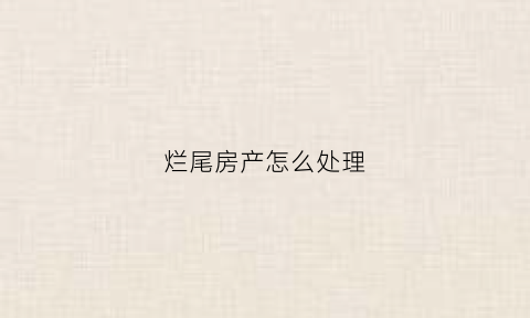 烂尾房产怎么处理(烂尾房产怎么处理好)