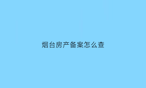 烟台房产备案怎么查(烟台房产备案查询系统)