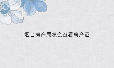 烟台房产局怎么查看房产证(烟台房管局查询房产信息)