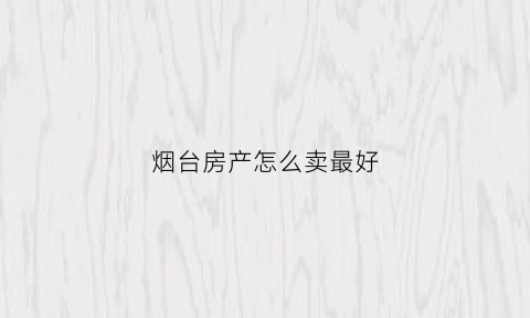 烟台房产怎么卖最好(烟台卖房)