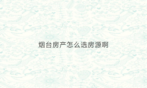 烟台房产怎么选房源啊(烟台售房)
