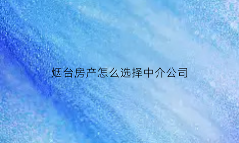 烟台房产怎么选择中介公司(烟台房产中介电话号码)