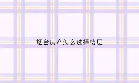烟台房产怎么选择楼层(烟台房子哪个地段好)