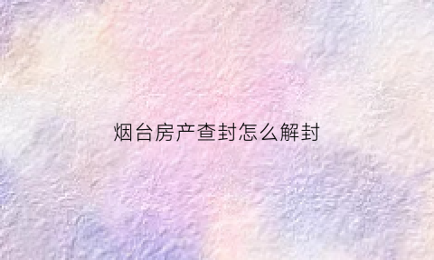 烟台房产查封怎么解封(烟台房产备案价格查询官网)