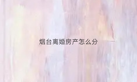 烟台离婚房产怎么分(烟台离婚房产怎么分割的)
