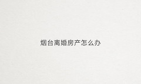 烟台离婚房产怎么办(烟台离婚多长时间买房)