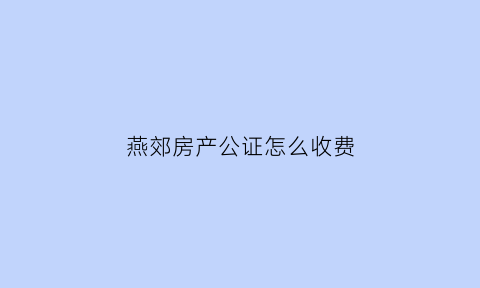 燕郊房产公证怎么收费(燕郊公证处咨询电话)