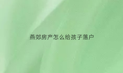 燕郊房产怎么给孩子落户(燕郊房产怎么给孩子落户口)