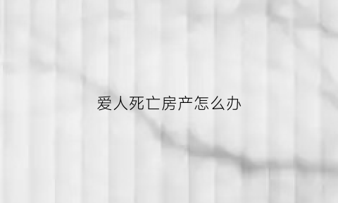 爱人死亡房产怎么办(配偶死亡房子归谁)