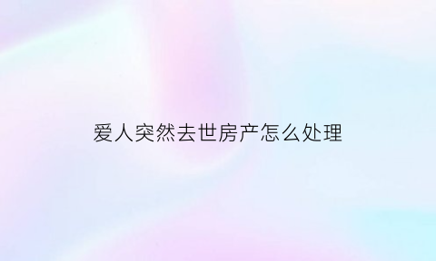 爱人突然去世房产怎么处理(爱人忽然离世)