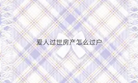爱人过世房产怎么过户(爱人去逝房产怎么办)