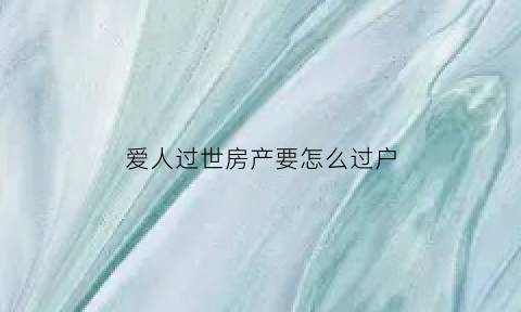 爱人过世房产要怎么过户(爱人去逝房产怎么办)