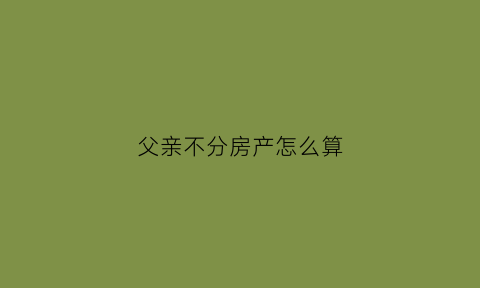 父亲不分房产怎么算(父亲分家产不公平怎么办)