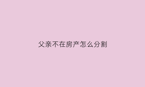 父亲不在房产怎么分割(父亲不在房产怎么分割财产)