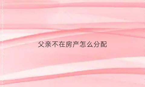 父亲不在房产怎么分配(父亲不在房子还是他名字用改吗)