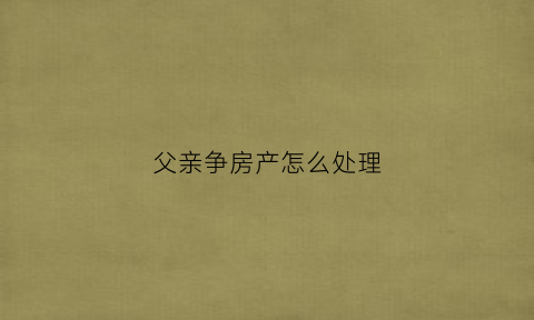 父亲争房产怎么处理(父亲和儿子争房产)
