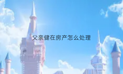父亲健在房产怎么处理(父亲健在儿子能不能继承房产)