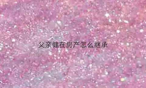 父亲健在房产怎么继承(父亲健在房子如何过户)