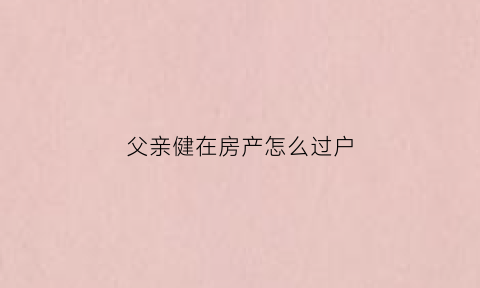 父亲健在房产怎么过户(父亲健在房产怎么过户给儿子)