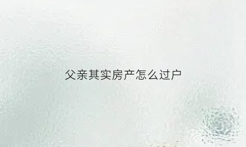 父亲其实房产怎么过户(父亲其实房产怎么过户给子女)
