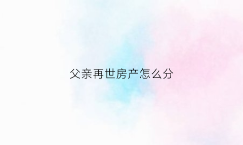 父亲再世房产怎么分(父亲在世房子怎么继承)