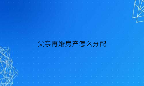 父亲再婚房产怎么分配(父亲再婚后房产分配)