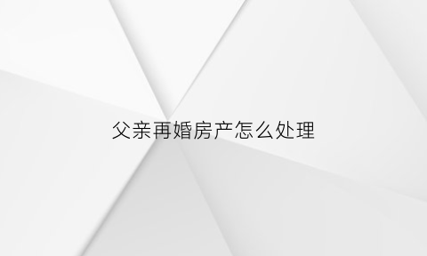 父亲再婚房产怎么处理(父亲再婚家产怎么处理)